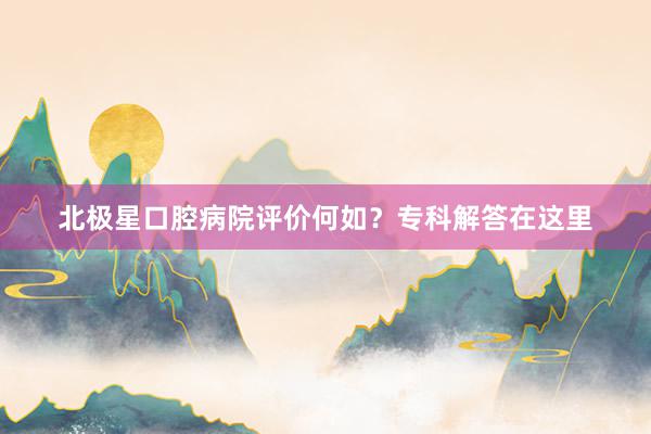 北极星口腔病院评价何如？专科解答在这里