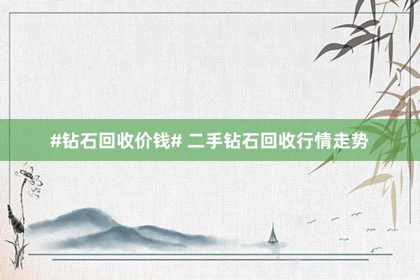 #钻石回收价钱# 二手钻石回收行情走势