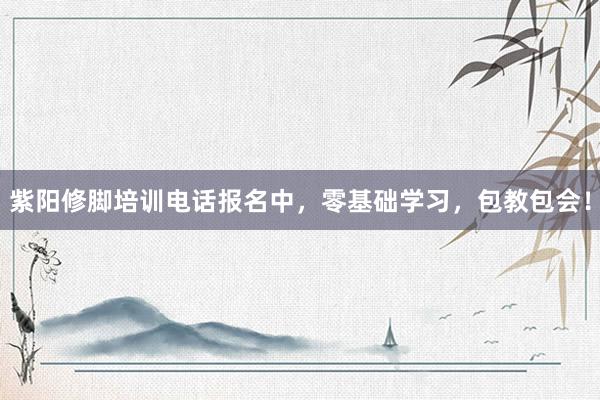 紫阳修脚培训电话报名中，零基础学习，包教包会！