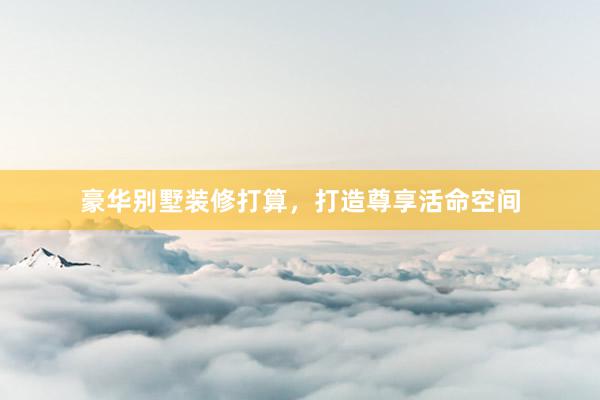 豪华别墅装修打算，打造尊享活命空间