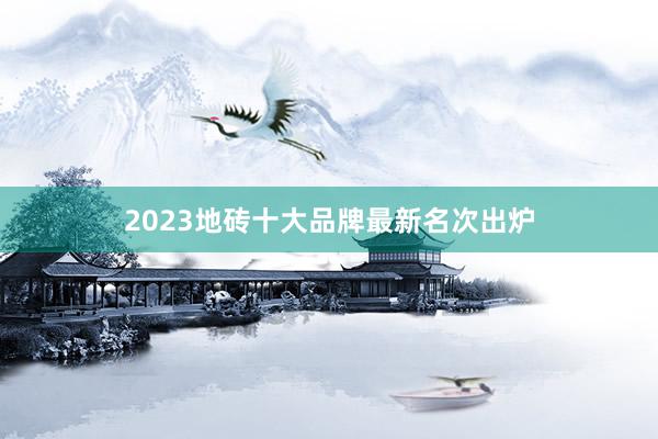 2023地砖十大品牌最新名次出炉