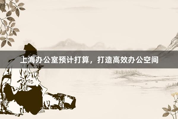 上海办公室预计打算，打造高效办公空间